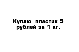 Куплю  пластик 5 рублей за 1 кг.